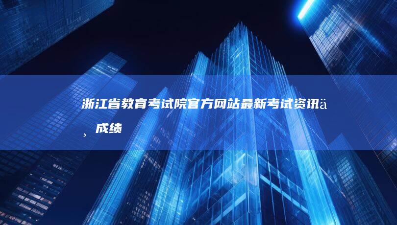 浙江省教育考试院官方网站：最新考试资讯与成绩查询平台